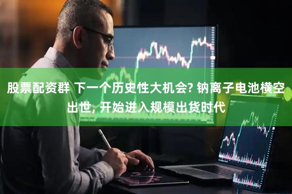 股票配资群 下一个历史性大机会? 钠离子电池横空出世, 开始进入规模出货时代