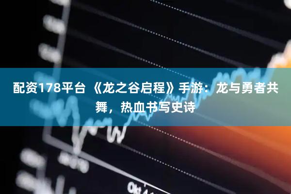 配资178平台 《龙之谷启程》手游：龙与勇者共舞，热血书写史诗