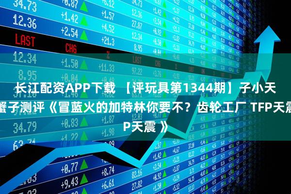 长江配资APP下载 【评玩具第1344期】子小天：蟹子测评《冒蓝火的加特林你要不？齿轮工厂 TFP天震 》