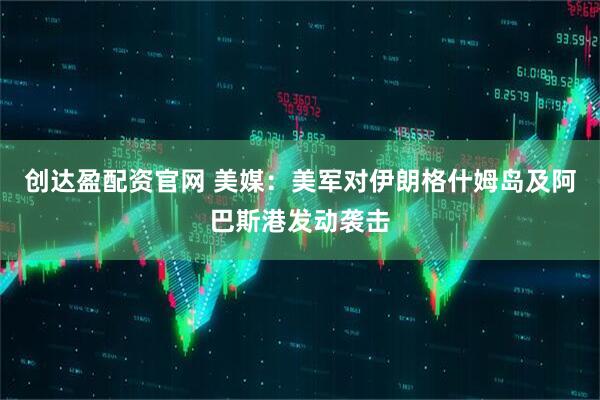 创达盈配资官网 美媒：美军对伊朗格什姆岛及阿巴斯港发动袭击