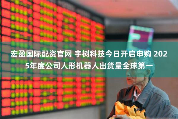 宏盈国际配资官网 宇树科技今日开启申购 2025年度公司人形机器人出货量全球第一