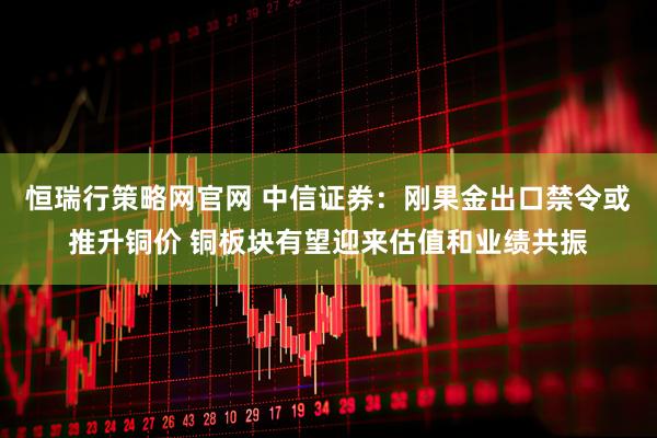 恒瑞行策略网官网 中信证券：刚果金出口禁令或推升铜价 铜板块有望迎来估值和业绩共振