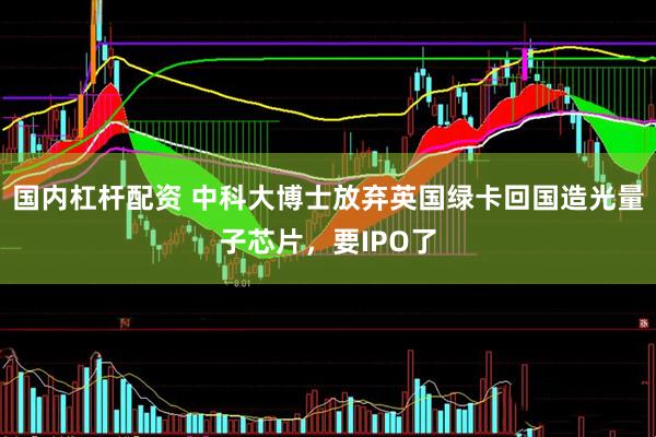 国内杠杆配资 中科大博士放弃英国绿卡回国造光量子芯片，要IPO了
