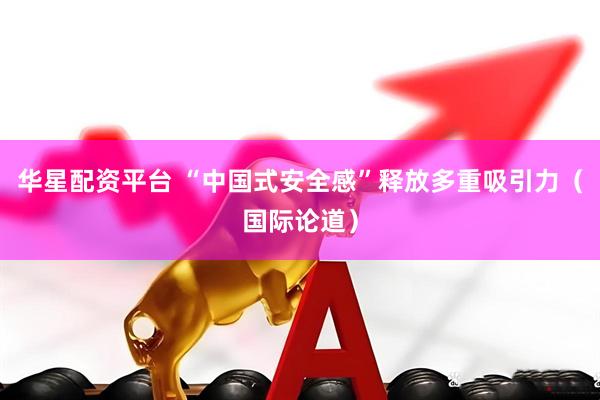 华星配资平台 “中国式安全感”释放多重吸引力（国际论道）