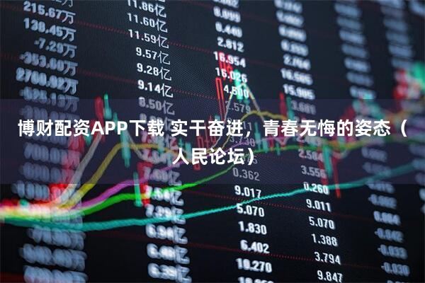 博财配资APP下载 实干奋进，青春无悔的姿态（人民论坛）