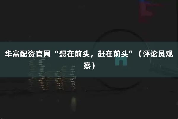 华富配资官网 “想在前头，赶在前头”（评论员观察）