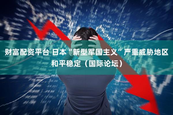 财富配资平台 日本“新型军国主义”严重威胁地区和平稳定（国际论坛）