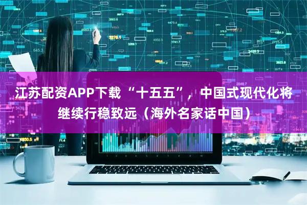 江苏配资APP下载 “十五五”，中国式现代化将继续行稳致远（海外名家话中国）