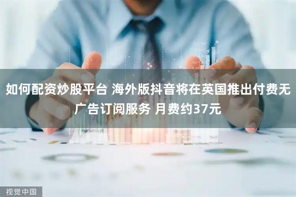 如何配资炒股平台 海外版抖音将在英国推出付费无广告订阅服务 月费约37元