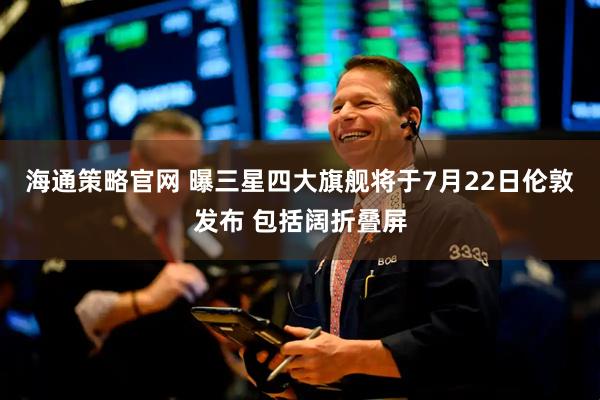 海通策略官网 曝三星四大旗舰将于7月22日伦敦发布 包括阔折叠屏