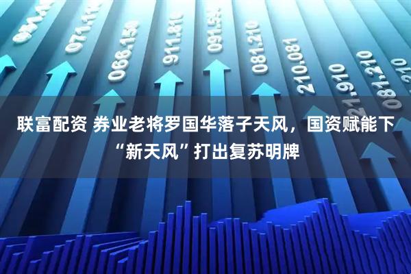 联富配资 券业老将罗国华落子天风，国资赋能下“新天风”打出复苏明牌