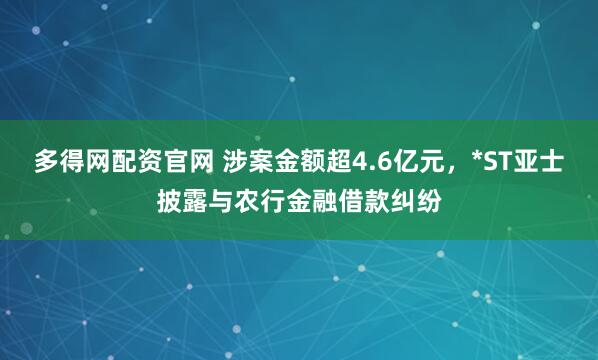 多得网配资官网 涉案金额超4.6亿元，*ST亚士披露与农行金融借款纠纷