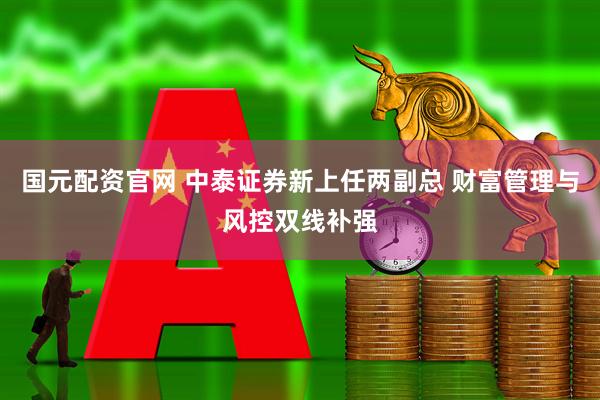 国元配资官网 中泰证券新上任两副总 财富管理与风控双线补强
