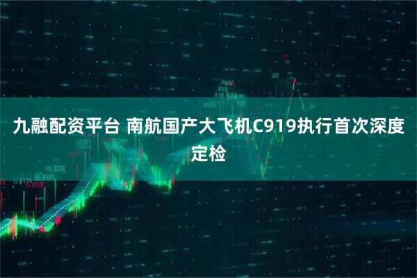 九融配资平台 南航国产大飞机C919执行首次深度定检