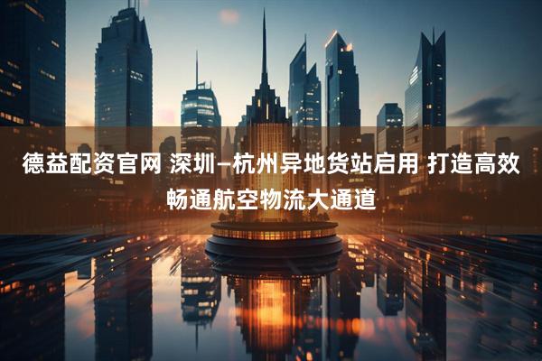 德益配资官网 深圳—杭州异地货站启用 打造高效畅通航空物流大通道
