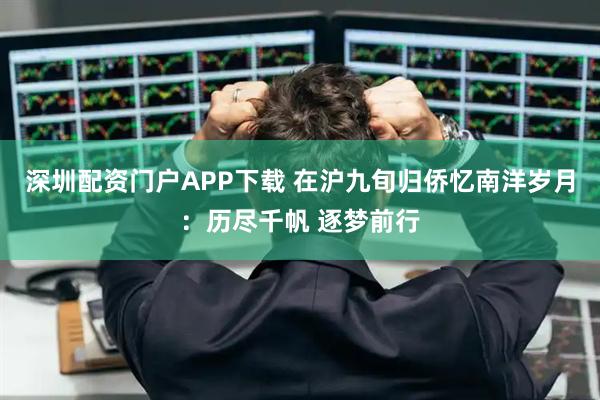 深圳配资门户APP下载 在沪九旬归侨忆南洋岁月：历尽千帆 逐梦前行