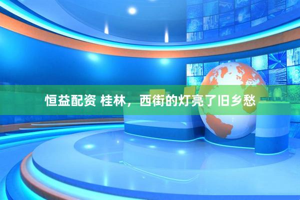恒益配资 桂林，西街的灯亮了旧乡愁