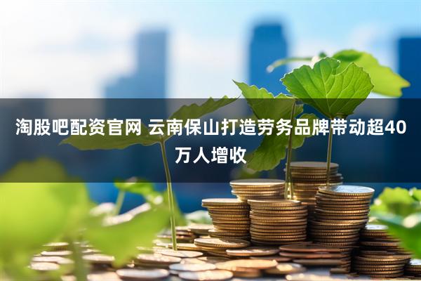 淘股吧配资官网 云南保山打造劳务品牌带动超40万人增收
