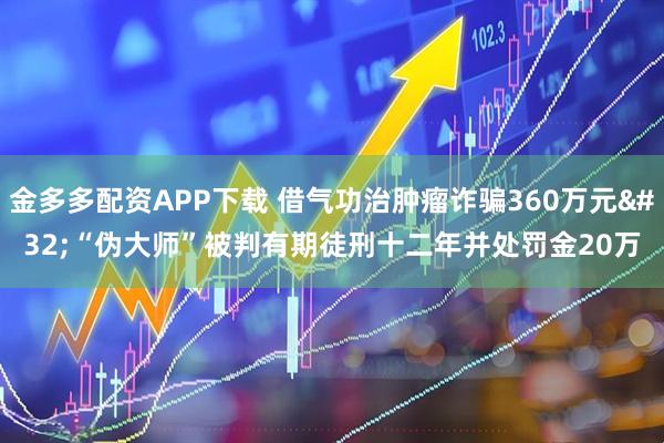 金多多配资APP下载 借气功治肿瘤诈骗360万元 “伪大师”被判有期徒刑十二年并处罚金20万