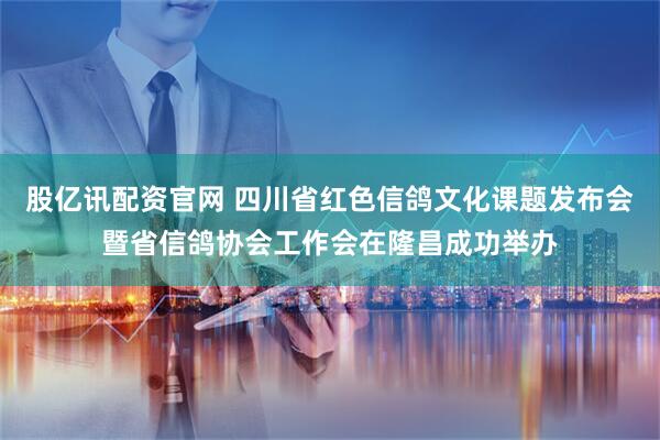 股亿讯配资官网 四川省红色信鸽文化课题发布会暨省信鸽协会工作会在隆昌成功举办