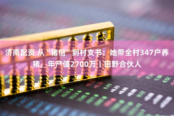 济南配资 从“猪倌”到村支书：她带全村347户养猪，年产值2700万丨田野合伙人