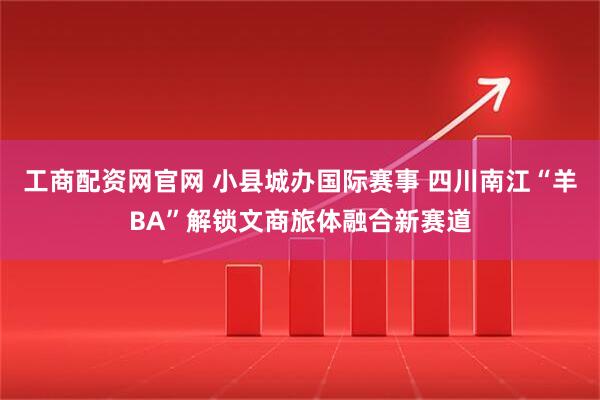 工商配资网官网 小县城办国际赛事 四川南江“羊BA”解锁文商旅体融合新赛道