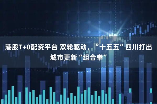 港股T+0配资平台 双轮驱动，“十五五”四川打出城市更新“组合拳”